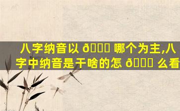 八字纳音以 💐 哪个为主,八字中纳音是干啥的怎 🐒 么看